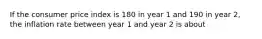 If the consumer price index is 180 in year 1 and 190 in year 2, the inflation rate between year 1 and year 2 is about