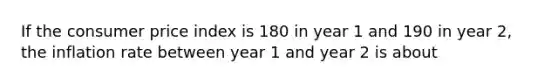 If the consumer price index is 180 in year 1 and 190 in year 2, the inflation rate between year 1 and year 2 is about