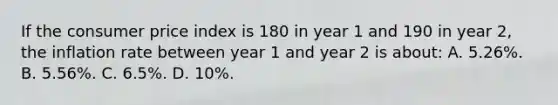 If the consumer price index is 180 in year 1 and 190 in year 2, the inflation rate between year 1 and year 2 is about: A. 5.26%. B. 5.56%. C. 6.5%. D. 10%.