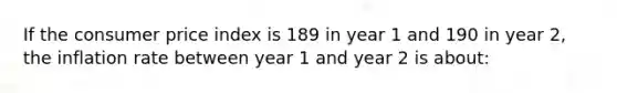 If the consumer price index is 189 in year 1 and 190 in year 2, the inflation rate between year 1 and year 2 is about: