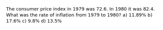 The consumer price index in 1979 was 72.6. In 1980 it was 82.4. What was the rate of inflation from 1979 to 1980? a) 11.89% b) 17.6% c) 9.8% d) 13.5%