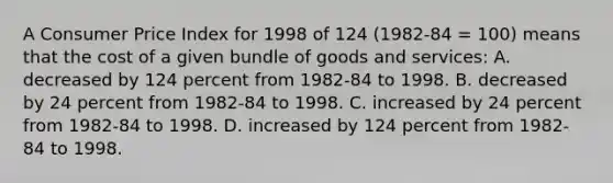 A Consumer Price Index for 1998 of 124 (1982-84 = 100) means that the cost of a given bundle of goods and services: A. decreased by 124 percent from 1982-84 to 1998. B. decreased by 24 percent from 1982-84 to 1998. C. increased by 24 percent from 1982-84 to 1998. D. increased by 124 percent from 1982-84 to 1998.