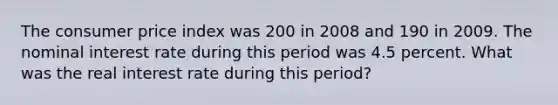 The consumer price index was 200 in 2008 and 190 in 2009. The nominal interest rate during this period was 4.5 percent. What was the real interest rate during this period?