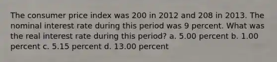 The consumer price index was 200 in 2012 and 208 in 2013. The nominal interest rate during this period was 9 percent. What was the real interest rate during this period? a. 5.00 percent b. 1.00 percent c. 5.15 percent d. 13.00 percent