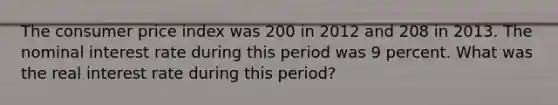 The consumer price index was 200 in 2012 and 208 in 2013. The nominal interest rate during this period was 9 percent. What was the real interest rate during this period?