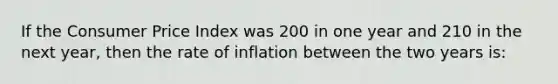 If the Consumer Price Index was 200 in one year and 210 in the next year, then the rate of inflation between the two years is: