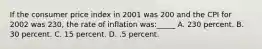 If the consumer price index in 2001 was 200 and the CPI for 2002 was 230, the rate of inflation was:_____ A. 230 percent. B. 30 percent. C. 15 percent. D. .5 percent.