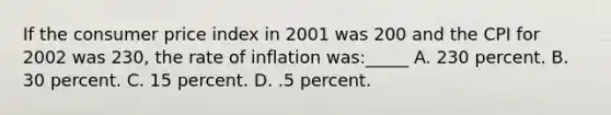 If the consumer price index in 2001 was 200 and the CPI for 2002 was 230, the rate of inflation was:_____ A. 230 percent. B. 30 percent. C. 15 percent. D. .5 percent.