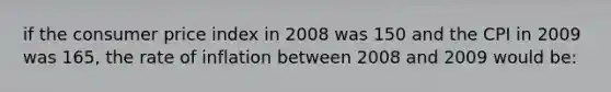 if the consumer price index in 2008 was 150 and the CPI in 2009 was 165, the rate of inflation between 2008 and 2009 would be: