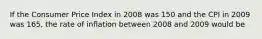 If the Consumer Price Index in 2008 was 150 and the CPI in 2009 was 165, the rate of inflation between 2008 and 2009 would be