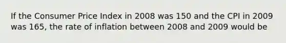 If the Consumer Price Index in 2008 was 150 and the CPI in 2009 was 165, the rate of inflation between 2008 and 2009 would be