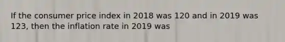 If the consumer price index in 2018 was 120 and in 2019 was 123, then the inflation rate in 2019 was