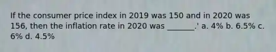 If the consumer price index in 2019 was 150 and in 2020 was 156, then the inflation rate in 2020 was _______.' a. 4% b. 6.5% c. 6% d. 4.5%