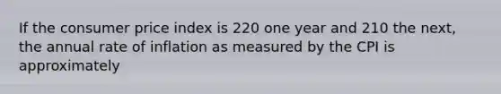 If the consumer price index is 220 one year and 210 the next, the annual rate of inflation as measured by the CPI is approximately