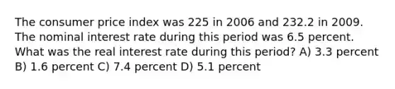 The consumer price index was 225 in 2006 and 232.2 in 2009. The nominal interest rate during this period was 6.5 percent. What was the real interest rate during this period? A) 3.3 percent B) 1.6 percent C) 7.4 percent D) 5.1 percent