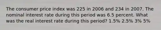 The consumer price index was 225 in 2006 and 234 in 2007. The nominal interest rate during this period was 6.5 percent. What was the real interest rate during this period? 1.5% 2.5% 3% 5%