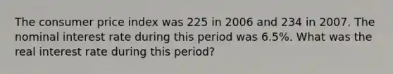 The consumer price index was 225 in 2006 and 234 in 2007. The nominal interest rate during this period was 6.5%. What was the real interest rate during this period?