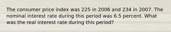 The consumer price index was 225 in 2006 and 234 in 2007. The nominal interest rate during this period was 6.5 percent. What was the real interest rate during this period?