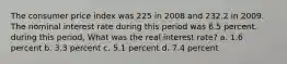 The consumer price index was 225 in 2008 and 232.2 in 2009. The nominal interest rate during this period was 6.5 percent. during this period, What was the real interest rate? a. 1.6 percent b. 3.3 percent c. 5.1 percent d. 7.4 percent