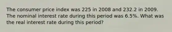 The consumer price index was 225 in 2008 and 232.2 in 2009. The nominal interest rate during this period was 6.5%. What was the real interest rate during this period?