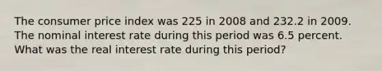 The consumer price index was 225 in 2008 and 232.2 in 2009. The nominal interest rate during this period was 6.5 percent. What was the real interest rate during this period?