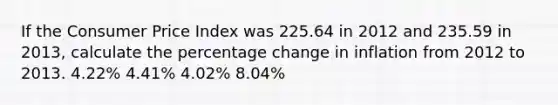 If the Consumer Price Index was 225.64 in 2012 and 235.59 in 2013, calculate the percentage change in inflation from 2012 to 2013. 4.22% 4.41% 4.02% 8.04%