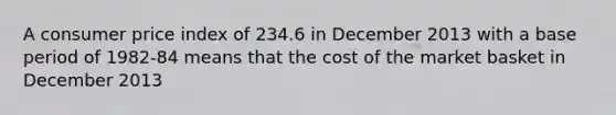 A consumer price index of 234.6 in December 2013 with a base period of​ 1982-84 means that the cost of the market basket in December 2013