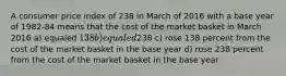 A consumer price index of 238 in March of 2016 with a base year of 1982-84 means that the cost of the market basket in March 2016 a) equaled 138 b) equaled238 c) rose 138 percent from the cost of the market basket in the base year d) rose 238 percent from the cost of the market basket in the base year