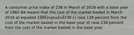 A consumer price index of 238 in March of 2016 with a base year of 1982-84 means that the cost of the market basket in March 2016 a) equaled 138 b) equaled238 c) rose 138 percent from the cost of the market basket in the base year d) rose 238 percent from the cost of the market basket in the base year