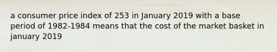 a consumer price index of 253 in January 2019 with a base period of 1982-1984 means that the cost of the market basket in january 2019