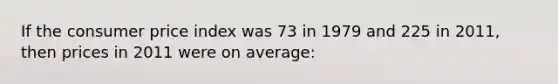 If the consumer price index was 73 in 1979 and 225 in 2011, then prices in 2011 were on average: