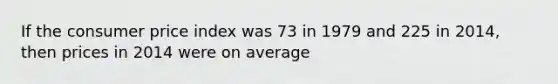 If the consumer price index was 73 in 1979 and 225 in 2014, then prices in 2014 were on average