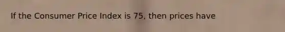 If the Consumer Price Index is 75, then prices have