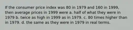 If the consumer price index was 80 in 1979 and 160 in 1999, then average prices in 1999 were a. half of what they were in 1979 b. twice as high in 1999 as in 1979. c. 80 times higher than in 1979. d. the same as they were in 1979 in real terms.