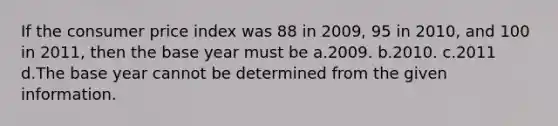 If the consumer price index was 88 in 2009, 95 in 2010, and 100 in 2011, then the base year must be a.2009. b.2010. c.2011 d.The base year cannot be determined from the given information.