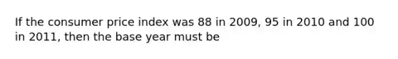 If the consumer price index was 88 in 2009, 95 in 2010 and 100 in 2011, then the base year must be