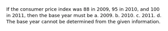 If the consumer price index was 88 in 2009, 95 in 2010, and 100 in 2011, then the base year must be a. 2009. b. 2010. c. 2011. d. The base year cannot be determined from the given information.