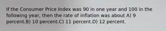 If the Consumer Price Index was 90 in one year and 100 in the following year, then the rate of inflation was about A) 9 percent.B) 10 percent.C) 11 percent.D) 12 percent.