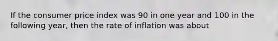 If the consumer price index was 90 in one year and 100 in the following year, then the rate of inflation was about