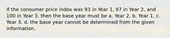 If the consumer price index was 93 in Year 1, 97 in Year 2, and 100 in Year 3, then the base year must be a. Year 2. b. Year 1. c. Year 3. d. the base year cannot be determined from the given information.