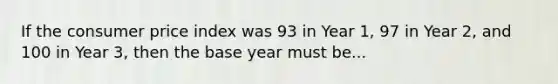 If the consumer price index was 93 in Year 1, 97 in Year 2, and 100 in Year 3, then the base year must be...