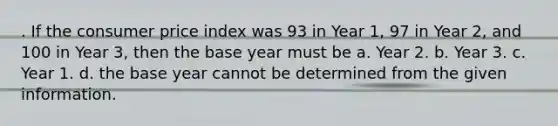 . If the consumer price index was 93 in Year 1, 97 in Year 2, and 100 in Year 3, then the base year must be a. Year 2. b. Year 3. c. Year 1. d. the base year cannot be determined from the given information.