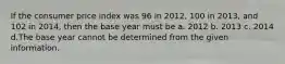 If the consumer price index was 96 in 2012, 100 in 2013, and 102 in 2014, then the base year must be a. 2012 b. 2013 c. 2014 d.The base year cannot be determined from the given information.