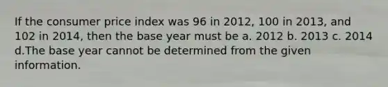 If the consumer price index was 96 in 2012, 100 in 2013, and 102 in 2014, then the base year must be a. 2012 b. 2013 c. 2014 d.The base year cannot be determined from the given information.