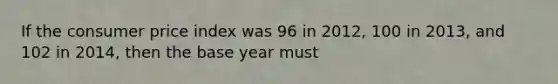 If the consumer price index was 96 in 2012, 100 in 2013, and 102 in 2014, then the base year must