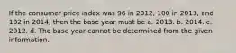 If the consumer price index was 96 in 2012, 100 in 2013, and 102 in 2014, then the base year must be a. 2013. b. 2014. c. 2012. d. The base year cannot be determined from the given information.