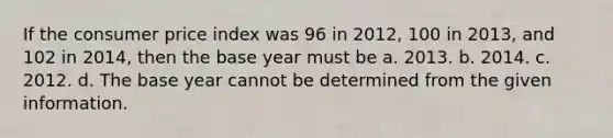 If the consumer price index was 96 in 2012, 100 in 2013, and 102 in 2014, then the base year must be a. 2013. b. 2014. c. 2012. d. The base year cannot be determined from the given information.