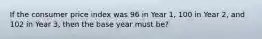 If the consumer price index was 96 in Year 1, 100 in Year 2, and 102 in Year 3, then the base year must be?