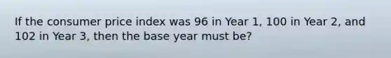 If the consumer price index was 96 in Year 1, 100 in Year 2, and 102 in Year 3, then the base year must be?