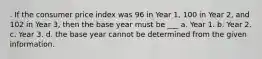 . If the consumer price index was 96 in Year 1, 100 in Year 2, and 102 in Year 3, then the base year must be ___ a. Year 1. b. Year 2. c. Year 3. d. the base year cannot be determined from the given information.